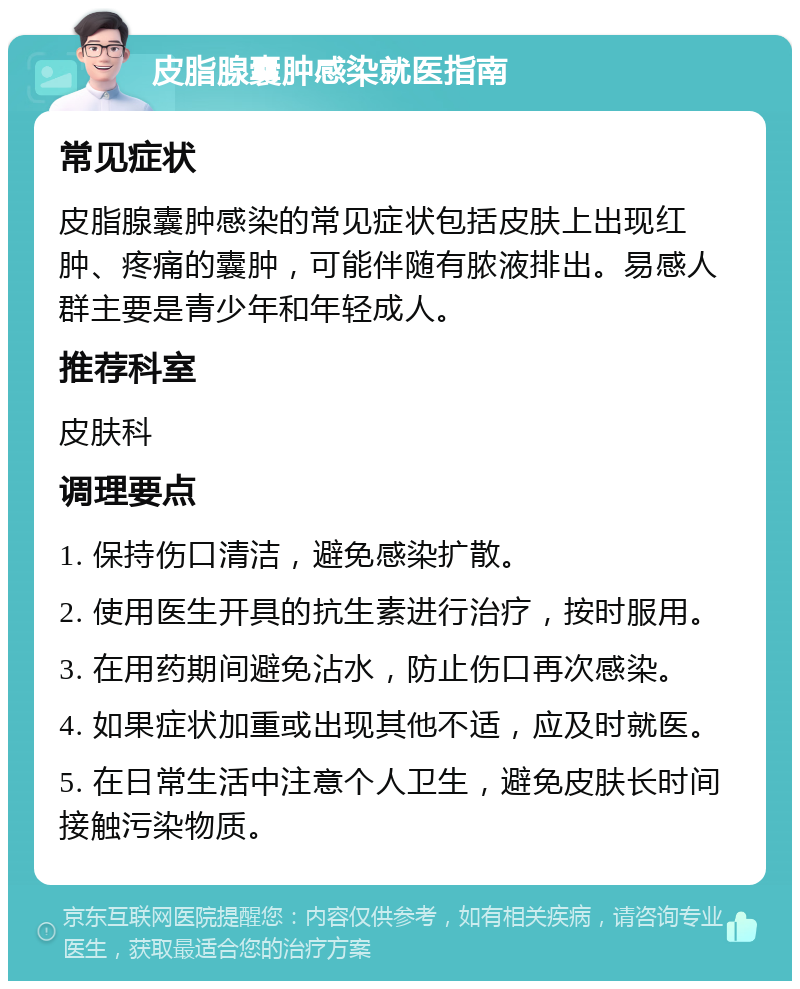 皮脂腺囊肿感染就医指南 常见症状 皮脂腺囊肿感染的常见症状包括皮肤上出现红肿、疼痛的囊肿，可能伴随有脓液排出。易感人群主要是青少年和年轻成人。 推荐科室 皮肤科 调理要点 1. 保持伤口清洁，避免感染扩散。 2. 使用医生开具的抗生素进行治疗，按时服用。 3. 在用药期间避免沾水，防止伤口再次感染。 4. 如果症状加重或出现其他不适，应及时就医。 5. 在日常生活中注意个人卫生，避免皮肤长时间接触污染物质。