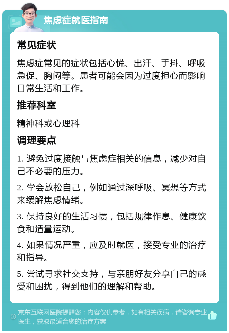 焦虑症就医指南 常见症状 焦虑症常见的症状包括心慌、出汗、手抖、呼吸急促、胸闷等。患者可能会因为过度担心而影响日常生活和工作。 推荐科室 精神科或心理科 调理要点 1. 避免过度接触与焦虑症相关的信息，减少对自己不必要的压力。 2. 学会放松自己，例如通过深呼吸、冥想等方式来缓解焦虑情绪。 3. 保持良好的生活习惯，包括规律作息、健康饮食和适量运动。 4. 如果情况严重，应及时就医，接受专业的治疗和指导。 5. 尝试寻求社交支持，与亲朋好友分享自己的感受和困扰，得到他们的理解和帮助。