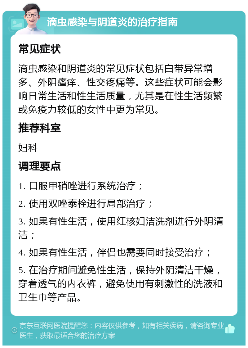 滴虫感染与阴道炎的治疗指南 常见症状 滴虫感染和阴道炎的常见症状包括白带异常增多、外阴瘙痒、性交疼痛等。这些症状可能会影响日常生活和性生活质量，尤其是在性生活频繁或免疫力较低的女性中更为常见。 推荐科室 妇科 调理要点 1. 口服甲硝唑进行系统治疗； 2. 使用双唑泰栓进行局部治疗； 3. 如果有性生活，使用红核妇洁洗剂进行外阴清洁； 4. 如果有性生活，伴侣也需要同时接受治疗； 5. 在治疗期间避免性生活，保持外阴清洁干燥，穿着透气的内衣裤，避免使用有刺激性的洗液和卫生巾等产品。