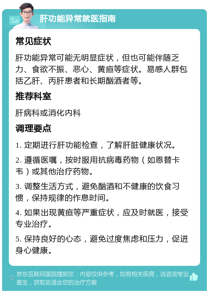 肝功能异常就医指南 常见症状 肝功能异常可能无明显症状，但也可能伴随乏力、食欲不振、恶心、黄疸等症状。易感人群包括乙肝、丙肝患者和长期酗酒者等。 推荐科室 肝病科或消化内科 调理要点 1. 定期进行肝功能检查，了解肝脏健康状况。 2. 遵循医嘱，按时服用抗病毒药物（如恩替卡韦）或其他治疗药物。 3. 调整生活方式，避免酗酒和不健康的饮食习惯，保持规律的作息时间。 4. 如果出现黄疸等严重症状，应及时就医，接受专业治疗。 5. 保持良好的心态，避免过度焦虑和压力，促进身心健康。