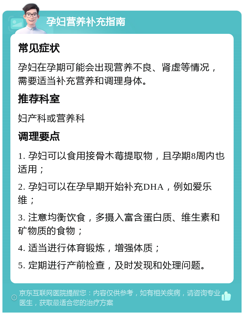 孕妇营养补充指南 常见症状 孕妇在孕期可能会出现营养不良、肾虚等情况，需要适当补充营养和调理身体。 推荐科室 妇产科或营养科 调理要点 1. 孕妇可以食用接骨木莓提取物，且孕期8周内也适用； 2. 孕妇可以在孕早期开始补充DHA，例如爱乐维； 3. 注意均衡饮食，多摄入富含蛋白质、维生素和矿物质的食物； 4. 适当进行体育锻炼，增强体质； 5. 定期进行产前检查，及时发现和处理问题。