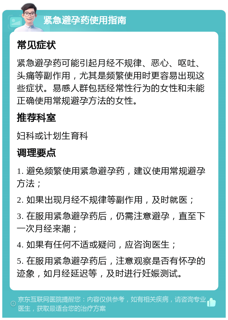 紧急避孕药使用指南 常见症状 紧急避孕药可能引起月经不规律、恶心、呕吐、头痛等副作用，尤其是频繁使用时更容易出现这些症状。易感人群包括经常性行为的女性和未能正确使用常规避孕方法的女性。 推荐科室 妇科或计划生育科 调理要点 1. 避免频繁使用紧急避孕药，建议使用常规避孕方法； 2. 如果出现月经不规律等副作用，及时就医； 3. 在服用紧急避孕药后，仍需注意避孕，直至下一次月经来潮； 4. 如果有任何不适或疑问，应咨询医生； 5. 在服用紧急避孕药后，注意观察是否有怀孕的迹象，如月经延迟等，及时进行妊娠测试。