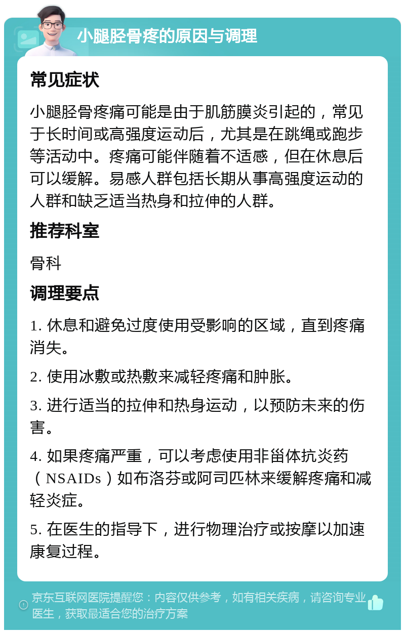 小腿胫骨疼的原因与调理 常见症状 小腿胫骨疼痛可能是由于肌筋膜炎引起的，常见于长时间或高强度运动后，尤其是在跳绳或跑步等活动中。疼痛可能伴随着不适感，但在休息后可以缓解。易感人群包括长期从事高强度运动的人群和缺乏适当热身和拉伸的人群。 推荐科室 骨科 调理要点 1. 休息和避免过度使用受影响的区域，直到疼痛消失。 2. 使用冰敷或热敷来减轻疼痛和肿胀。 3. 进行适当的拉伸和热身运动，以预防未来的伤害。 4. 如果疼痛严重，可以考虑使用非甾体抗炎药（NSAIDs）如布洛芬或阿司匹林来缓解疼痛和减轻炎症。 5. 在医生的指导下，进行物理治疗或按摩以加速康复过程。