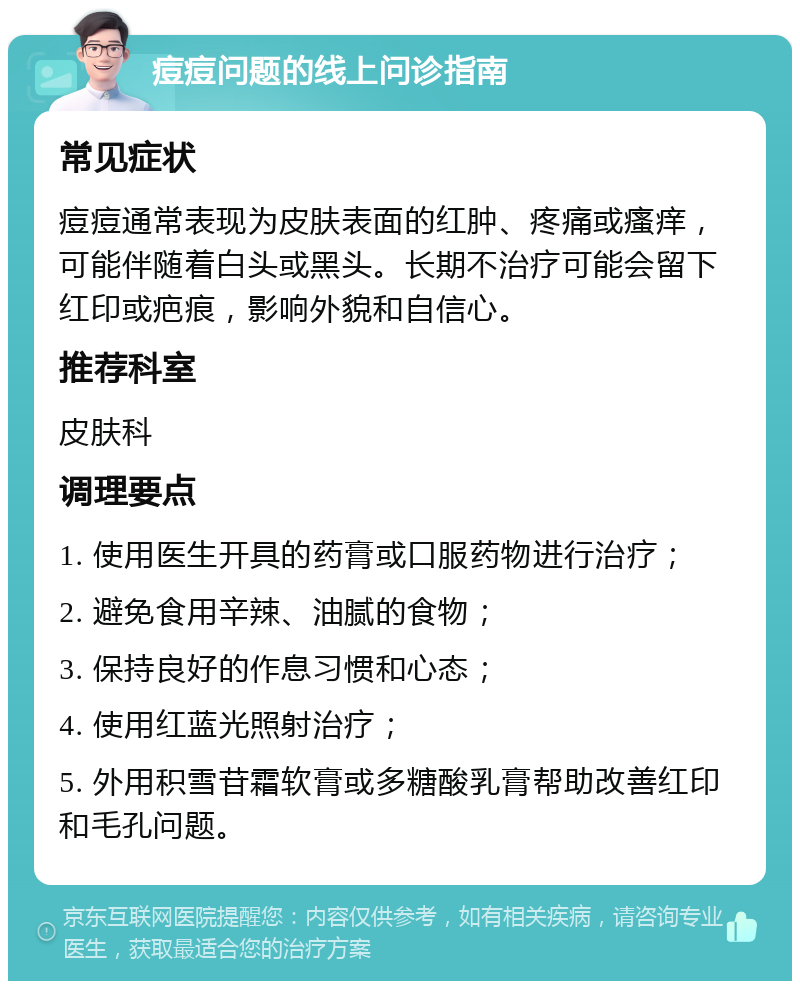 痘痘问题的线上问诊指南 常见症状 痘痘通常表现为皮肤表面的红肿、疼痛或瘙痒，可能伴随着白头或黑头。长期不治疗可能会留下红印或疤痕，影响外貌和自信心。 推荐科室 皮肤科 调理要点 1. 使用医生开具的药膏或口服药物进行治疗； 2. 避免食用辛辣、油腻的食物； 3. 保持良好的作息习惯和心态； 4. 使用红蓝光照射治疗； 5. 外用积雪苷霜软膏或多糖酸乳膏帮助改善红印和毛孔问题。