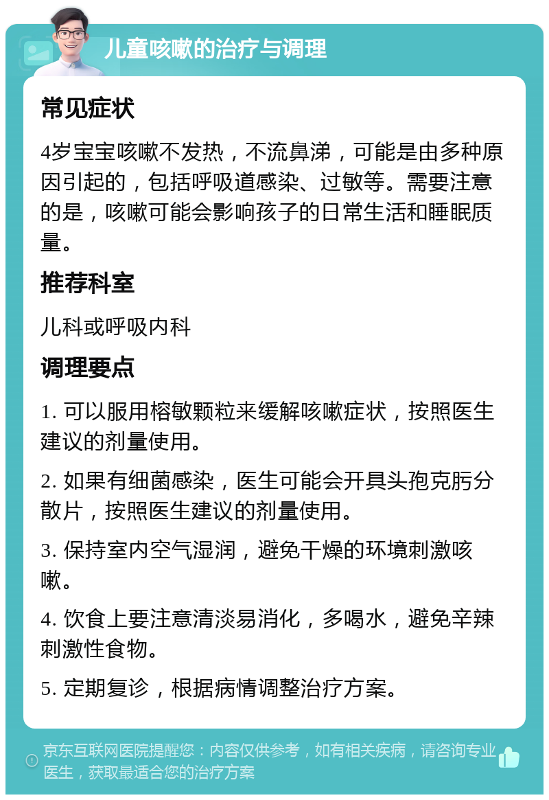 儿童咳嗽的治疗与调理 常见症状 4岁宝宝咳嗽不发热，不流鼻涕，可能是由多种原因引起的，包括呼吸道感染、过敏等。需要注意的是，咳嗽可能会影响孩子的日常生活和睡眠质量。 推荐科室 儿科或呼吸内科 调理要点 1. 可以服用榕敏颗粒来缓解咳嗽症状，按照医生建议的剂量使用。 2. 如果有细菌感染，医生可能会开具头孢克肟分散片，按照医生建议的剂量使用。 3. 保持室内空气湿润，避免干燥的环境刺激咳嗽。 4. 饮食上要注意清淡易消化，多喝水，避免辛辣刺激性食物。 5. 定期复诊，根据病情调整治疗方案。