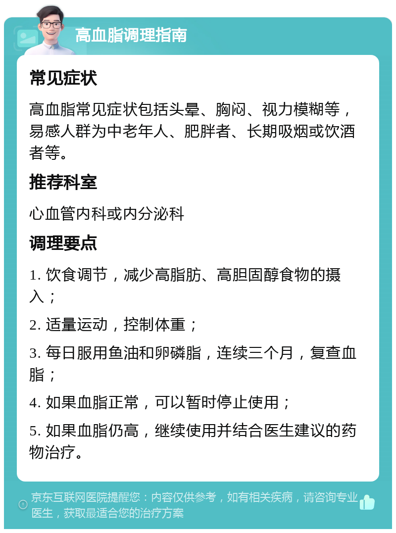 高血脂调理指南 常见症状 高血脂常见症状包括头晕、胸闷、视力模糊等，易感人群为中老年人、肥胖者、长期吸烟或饮酒者等。 推荐科室 心血管内科或内分泌科 调理要点 1. 饮食调节，减少高脂肪、高胆固醇食物的摄入； 2. 适量运动，控制体重； 3. 每日服用鱼油和卵磷脂，连续三个月，复查血脂； 4. 如果血脂正常，可以暂时停止使用； 5. 如果血脂仍高，继续使用并结合医生建议的药物治疗。