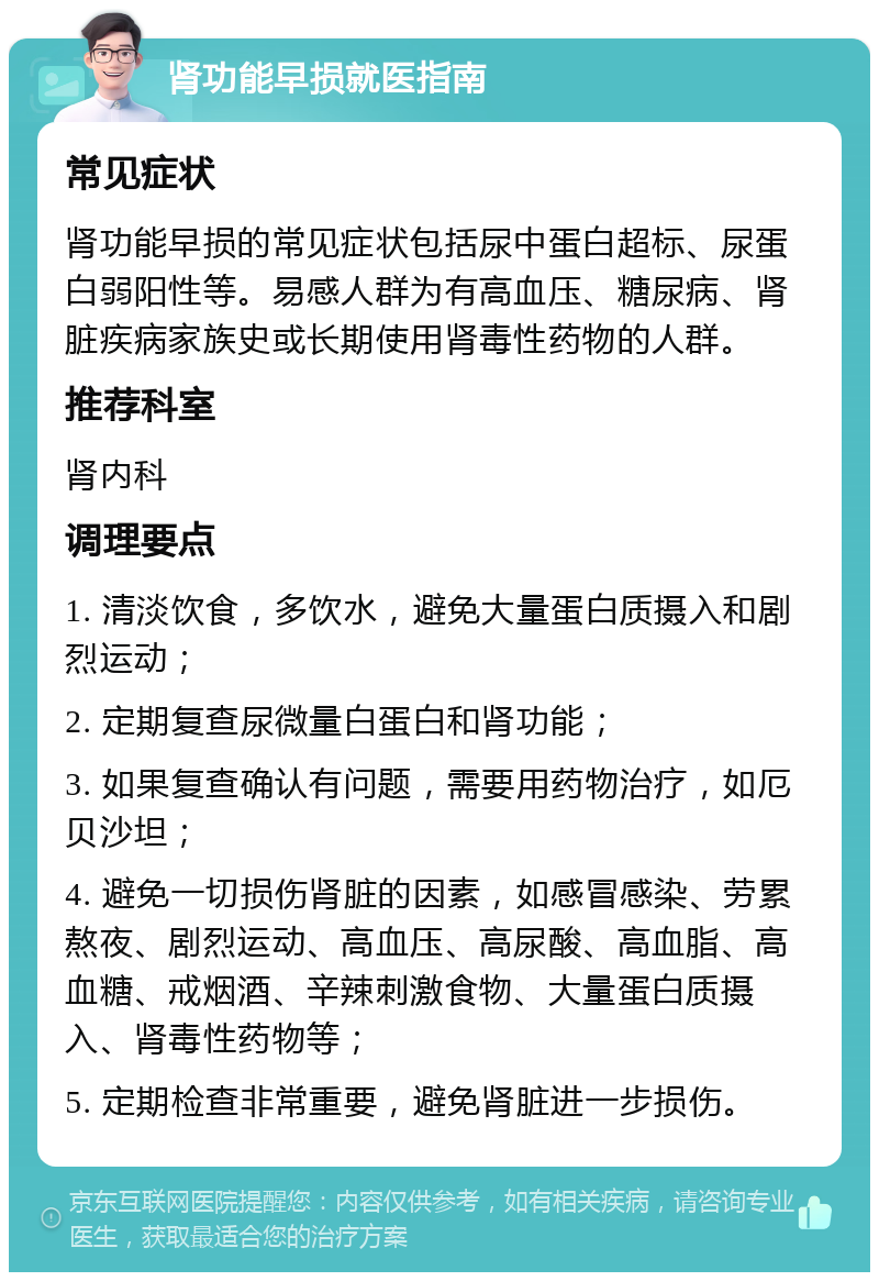 肾功能早损就医指南 常见症状 肾功能早损的常见症状包括尿中蛋白超标、尿蛋白弱阳性等。易感人群为有高血压、糖尿病、肾脏疾病家族史或长期使用肾毒性药物的人群。 推荐科室 肾内科 调理要点 1. 清淡饮食，多饮水，避免大量蛋白质摄入和剧烈运动； 2. 定期复查尿微量白蛋白和肾功能； 3. 如果复查确认有问题，需要用药物治疗，如厄贝沙坦； 4. 避免一切损伤肾脏的因素，如感冒感染、劳累熬夜、剧烈运动、高血压、高尿酸、高血脂、高血糖、戒烟酒、辛辣刺激食物、大量蛋白质摄入、肾毒性药物等； 5. 定期检查非常重要，避免肾脏进一步损伤。