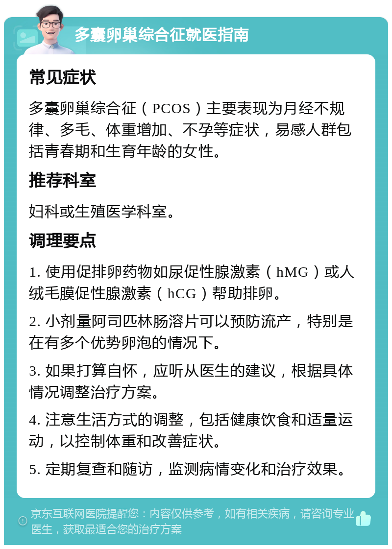 多囊卵巢综合征就医指南 常见症状 多囊卵巢综合征（PCOS）主要表现为月经不规律、多毛、体重增加、不孕等症状，易感人群包括青春期和生育年龄的女性。 推荐科室 妇科或生殖医学科室。 调理要点 1. 使用促排卵药物如尿促性腺激素（hMG）或人绒毛膜促性腺激素（hCG）帮助排卵。 2. 小剂量阿司匹林肠溶片可以预防流产，特别是在有多个优势卵泡的情况下。 3. 如果打算自怀，应听从医生的建议，根据具体情况调整治疗方案。 4. 注意生活方式的调整，包括健康饮食和适量运动，以控制体重和改善症状。 5. 定期复查和随访，监测病情变化和治疗效果。