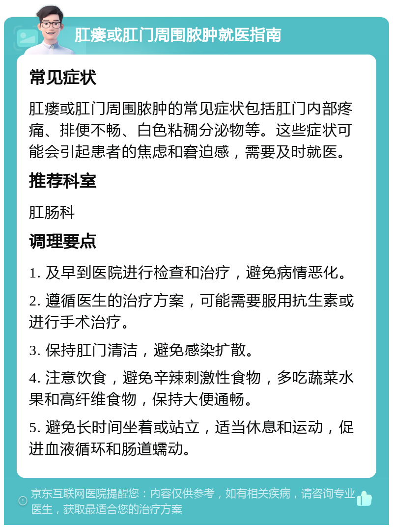 肛瘘或肛门周围脓肿就医指南 常见症状 肛瘘或肛门周围脓肿的常见症状包括肛门内部疼痛、排便不畅、白色粘稠分泌物等。这些症状可能会引起患者的焦虑和窘迫感，需要及时就医。 推荐科室 肛肠科 调理要点 1. 及早到医院进行检查和治疗，避免病情恶化。 2. 遵循医生的治疗方案，可能需要服用抗生素或进行手术治疗。 3. 保持肛门清洁，避免感染扩散。 4. 注意饮食，避免辛辣刺激性食物，多吃蔬菜水果和高纤维食物，保持大便通畅。 5. 避免长时间坐着或站立，适当休息和运动，促进血液循环和肠道蠕动。