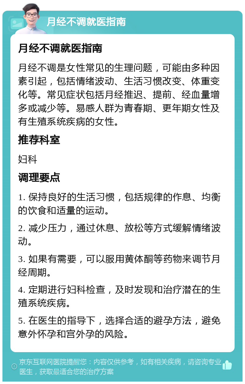 月经不调就医指南 月经不调就医指南 月经不调是女性常见的生理问题，可能由多种因素引起，包括情绪波动、生活习惯改变、体重变化等。常见症状包括月经推迟、提前、经血量增多或减少等。易感人群为青春期、更年期女性及有生殖系统疾病的女性。 推荐科室 妇科 调理要点 1. 保持良好的生活习惯，包括规律的作息、均衡的饮食和适量的运动。 2. 减少压力，通过休息、放松等方式缓解情绪波动。 3. 如果有需要，可以服用黄体酮等药物来调节月经周期。 4. 定期进行妇科检查，及时发现和治疗潜在的生殖系统疾病。 5. 在医生的指导下，选择合适的避孕方法，避免意外怀孕和宫外孕的风险。