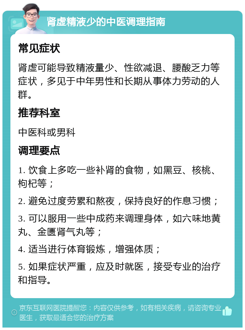 肾虚精液少的中医调理指南 常见症状 肾虚可能导致精液量少、性欲减退、腰酸乏力等症状，多见于中年男性和长期从事体力劳动的人群。 推荐科室 中医科或男科 调理要点 1. 饮食上多吃一些补肾的食物，如黑豆、核桃、枸杞等； 2. 避免过度劳累和熬夜，保持良好的作息习惯； 3. 可以服用一些中成药来调理身体，如六味地黄丸、金匮肾气丸等； 4. 适当进行体育锻炼，增强体质； 5. 如果症状严重，应及时就医，接受专业的治疗和指导。