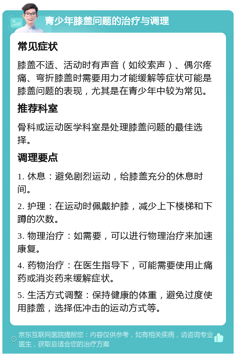 青少年膝盖问题的治疗与调理 常见症状 膝盖不适、活动时有声音（如绞索声）、偶尔疼痛、弯折膝盖时需要用力才能缓解等症状可能是膝盖问题的表现，尤其是在青少年中较为常见。 推荐科室 骨科或运动医学科室是处理膝盖问题的最佳选择。 调理要点 1. 休息：避免剧烈运动，给膝盖充分的休息时间。 2. 护理：在运动时佩戴护膝，减少上下楼梯和下蹲的次数。 3. 物理治疗：如需要，可以进行物理治疗来加速康复。 4. 药物治疗：在医生指导下，可能需要使用止痛药或消炎药来缓解症状。 5. 生活方式调整：保持健康的体重，避免过度使用膝盖，选择低冲击的运动方式等。