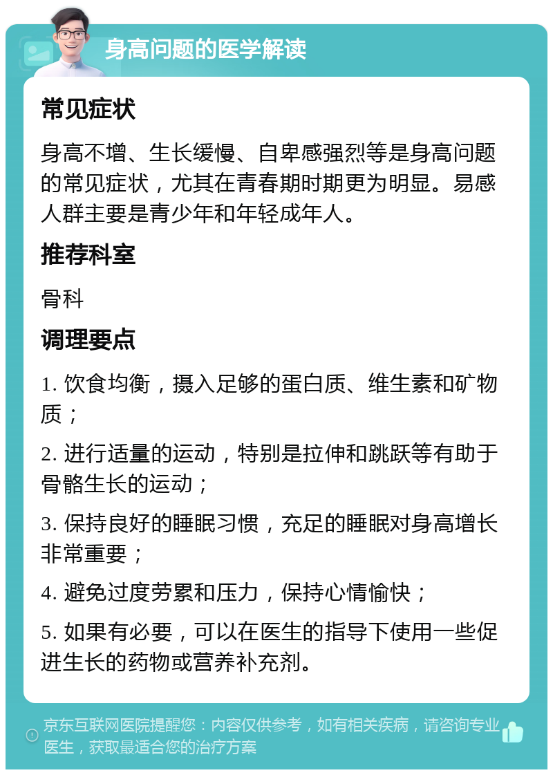 身高问题的医学解读 常见症状 身高不增、生长缓慢、自卑感强烈等是身高问题的常见症状，尤其在青春期时期更为明显。易感人群主要是青少年和年轻成年人。 推荐科室 骨科 调理要点 1. 饮食均衡，摄入足够的蛋白质、维生素和矿物质； 2. 进行适量的运动，特别是拉伸和跳跃等有助于骨骼生长的运动； 3. 保持良好的睡眠习惯，充足的睡眠对身高增长非常重要； 4. 避免过度劳累和压力，保持心情愉快； 5. 如果有必要，可以在医生的指导下使用一些促进生长的药物或营养补充剂。