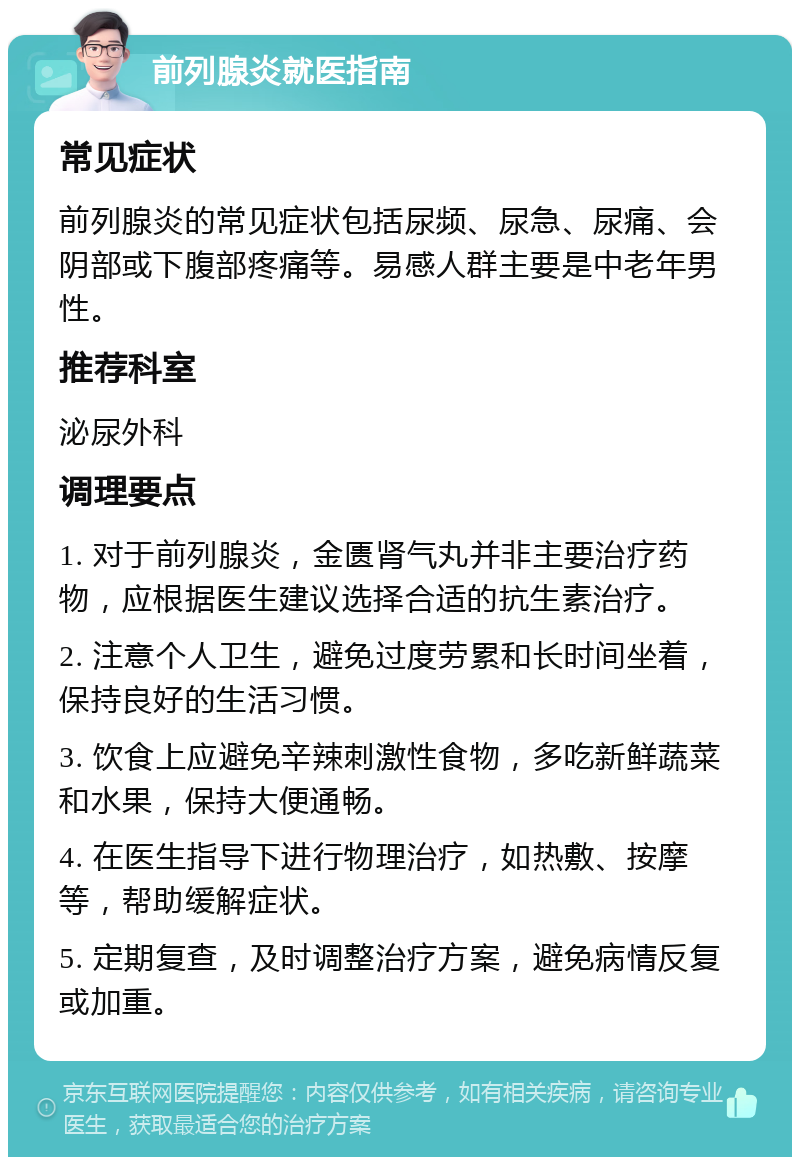 前列腺炎就医指南 常见症状 前列腺炎的常见症状包括尿频、尿急、尿痛、会阴部或下腹部疼痛等。易感人群主要是中老年男性。 推荐科室 泌尿外科 调理要点 1. 对于前列腺炎，金匮肾气丸并非主要治疗药物，应根据医生建议选择合适的抗生素治疗。 2. 注意个人卫生，避免过度劳累和长时间坐着，保持良好的生活习惯。 3. 饮食上应避免辛辣刺激性食物，多吃新鲜蔬菜和水果，保持大便通畅。 4. 在医生指导下进行物理治疗，如热敷、按摩等，帮助缓解症状。 5. 定期复查，及时调整治疗方案，避免病情反复或加重。