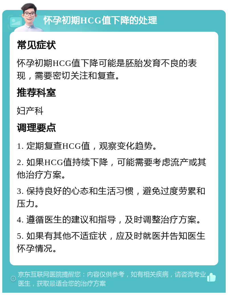 怀孕初期HCG值下降的处理 常见症状 怀孕初期HCG值下降可能是胚胎发育不良的表现，需要密切关注和复查。 推荐科室 妇产科 调理要点 1. 定期复查HCG值，观察变化趋势。 2. 如果HCG值持续下降，可能需要考虑流产或其他治疗方案。 3. 保持良好的心态和生活习惯，避免过度劳累和压力。 4. 遵循医生的建议和指导，及时调整治疗方案。 5. 如果有其他不适症状，应及时就医并告知医生怀孕情况。