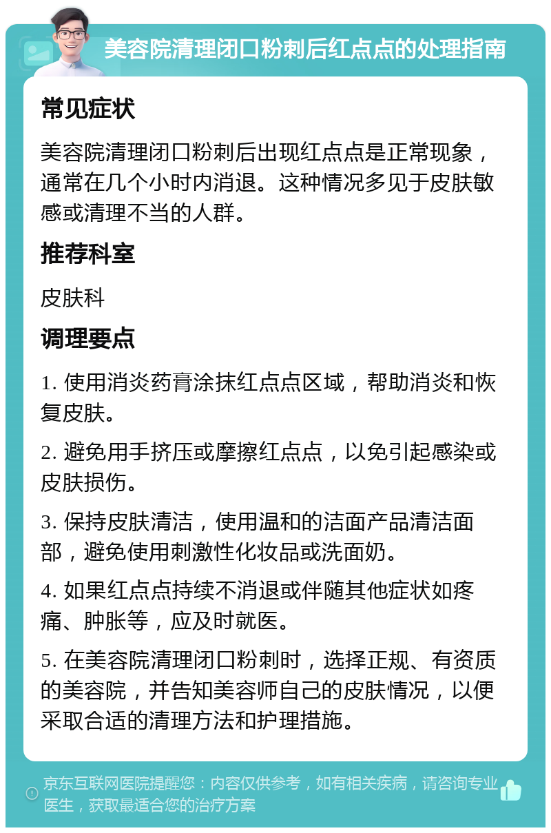 美容院清理闭口粉刺后红点点的处理指南 常见症状 美容院清理闭口粉刺后出现红点点是正常现象，通常在几个小时内消退。这种情况多见于皮肤敏感或清理不当的人群。 推荐科室 皮肤科 调理要点 1. 使用消炎药膏涂抹红点点区域，帮助消炎和恢复皮肤。 2. 避免用手挤压或摩擦红点点，以免引起感染或皮肤损伤。 3. 保持皮肤清洁，使用温和的洁面产品清洁面部，避免使用刺激性化妆品或洗面奶。 4. 如果红点点持续不消退或伴随其他症状如疼痛、肿胀等，应及时就医。 5. 在美容院清理闭口粉刺时，选择正规、有资质的美容院，并告知美容师自己的皮肤情况，以便采取合适的清理方法和护理措施。