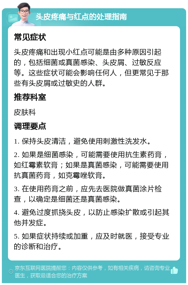 头皮疼痛与红点的处理指南 常见症状 头皮疼痛和出现小红点可能是由多种原因引起的，包括细菌或真菌感染、头皮屑、过敏反应等。这些症状可能会影响任何人，但更常见于那些有头皮屑或过敏史的人群。 推荐科室 皮肤科 调理要点 1. 保持头皮清洁，避免使用刺激性洗发水。 2. 如果是细菌感染，可能需要使用抗生素药膏，如红霉素软膏；如果是真菌感染，可能需要使用抗真菌药膏，如克霉唑软膏。 3. 在使用药膏之前，应先去医院做真菌涂片检查，以确定是细菌还是真菌感染。 4. 避免过度抓挠头皮，以防止感染扩散或引起其他并发症。 5. 如果症状持续或加重，应及时就医，接受专业的诊断和治疗。