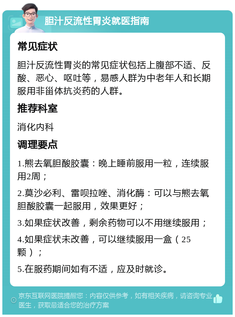 胆汁反流性胃炎就医指南 常见症状 胆汁反流性胃炎的常见症状包括上腹部不适、反酸、恶心、呕吐等，易感人群为中老年人和长期服用非甾体抗炎药的人群。 推荐科室 消化内科 调理要点 1.熊去氧胆酸胶囊：晚上睡前服用一粒，连续服用2周； 2.莫沙必利、雷呗拉唑、消化酶：可以与熊去氧胆酸胶囊一起服用，效果更好； 3.如果症状改善，剩余药物可以不用继续服用； 4.如果症状未改善，可以继续服用一盒（25颗）； 5.在服药期间如有不适，应及时就诊。