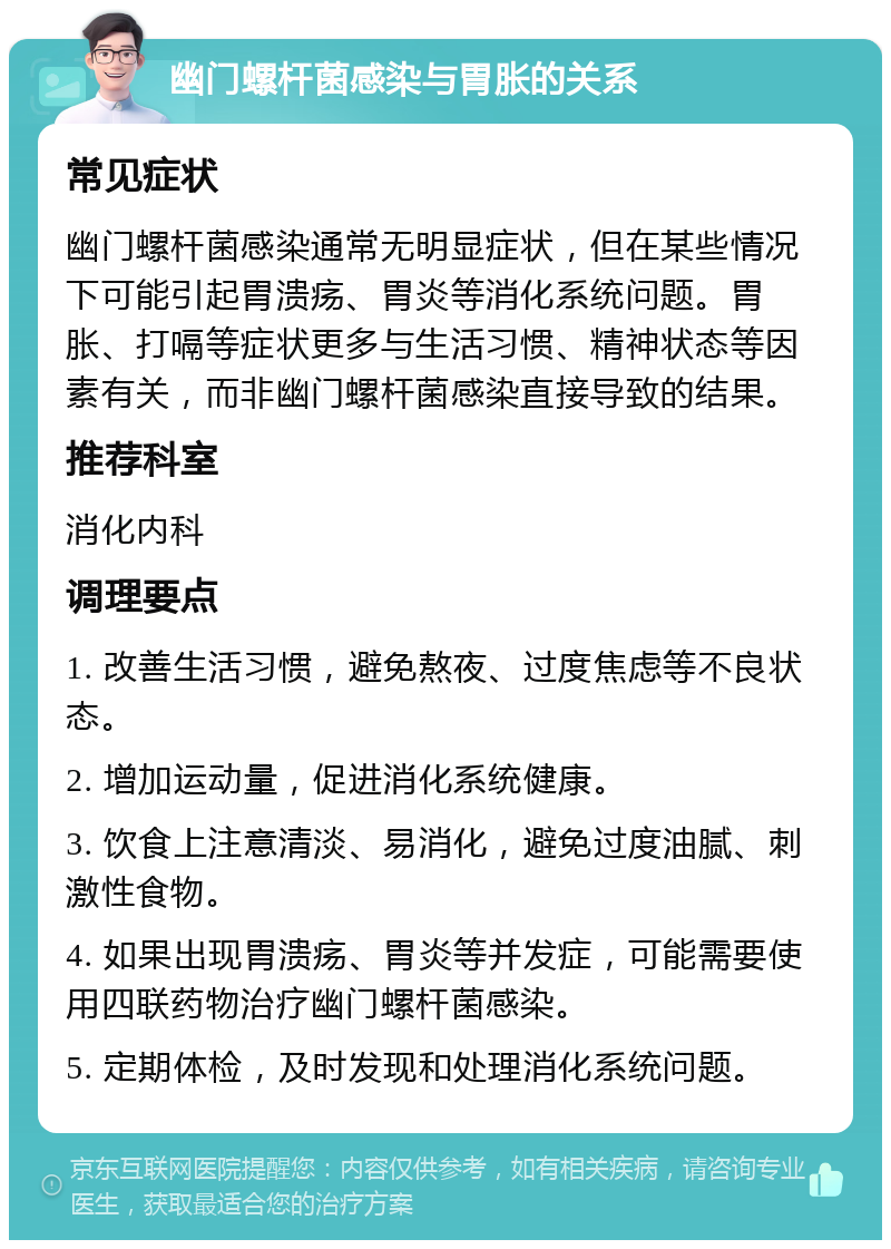 幽门螺杆菌感染与胃胀的关系 常见症状 幽门螺杆菌感染通常无明显症状，但在某些情况下可能引起胃溃疡、胃炎等消化系统问题。胃胀、打嗝等症状更多与生活习惯、精神状态等因素有关，而非幽门螺杆菌感染直接导致的结果。 推荐科室 消化内科 调理要点 1. 改善生活习惯，避免熬夜、过度焦虑等不良状态。 2. 增加运动量，促进消化系统健康。 3. 饮食上注意清淡、易消化，避免过度油腻、刺激性食物。 4. 如果出现胃溃疡、胃炎等并发症，可能需要使用四联药物治疗幽门螺杆菌感染。 5. 定期体检，及时发现和处理消化系统问题。