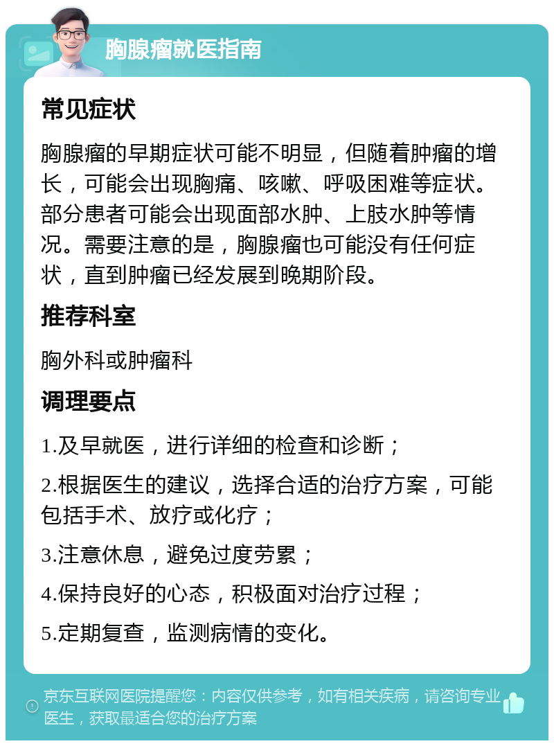 胸腺瘤就医指南 常见症状 胸腺瘤的早期症状可能不明显，但随着肿瘤的增长，可能会出现胸痛、咳嗽、呼吸困难等症状。部分患者可能会出现面部水肿、上肢水肿等情况。需要注意的是，胸腺瘤也可能没有任何症状，直到肿瘤已经发展到晚期阶段。 推荐科室 胸外科或肿瘤科 调理要点 1.及早就医，进行详细的检查和诊断； 2.根据医生的建议，选择合适的治疗方案，可能包括手术、放疗或化疗； 3.注意休息，避免过度劳累； 4.保持良好的心态，积极面对治疗过程； 5.定期复查，监测病情的变化。