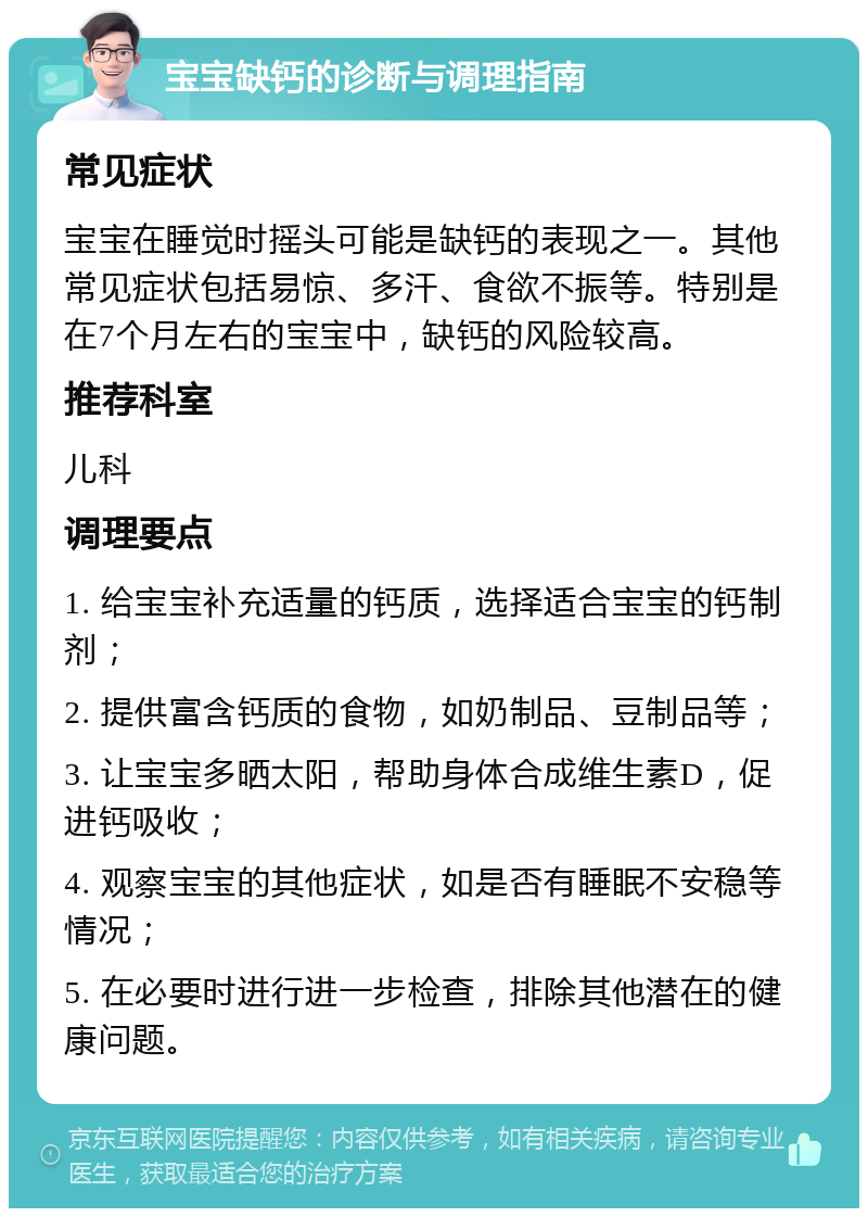 宝宝缺钙的诊断与调理指南 常见症状 宝宝在睡觉时摇头可能是缺钙的表现之一。其他常见症状包括易惊、多汗、食欲不振等。特别是在7个月左右的宝宝中，缺钙的风险较高。 推荐科室 儿科 调理要点 1. 给宝宝补充适量的钙质，选择适合宝宝的钙制剂； 2. 提供富含钙质的食物，如奶制品、豆制品等； 3. 让宝宝多晒太阳，帮助身体合成维生素D，促进钙吸收； 4. 观察宝宝的其他症状，如是否有睡眠不安稳等情况； 5. 在必要时进行进一步检查，排除其他潜在的健康问题。