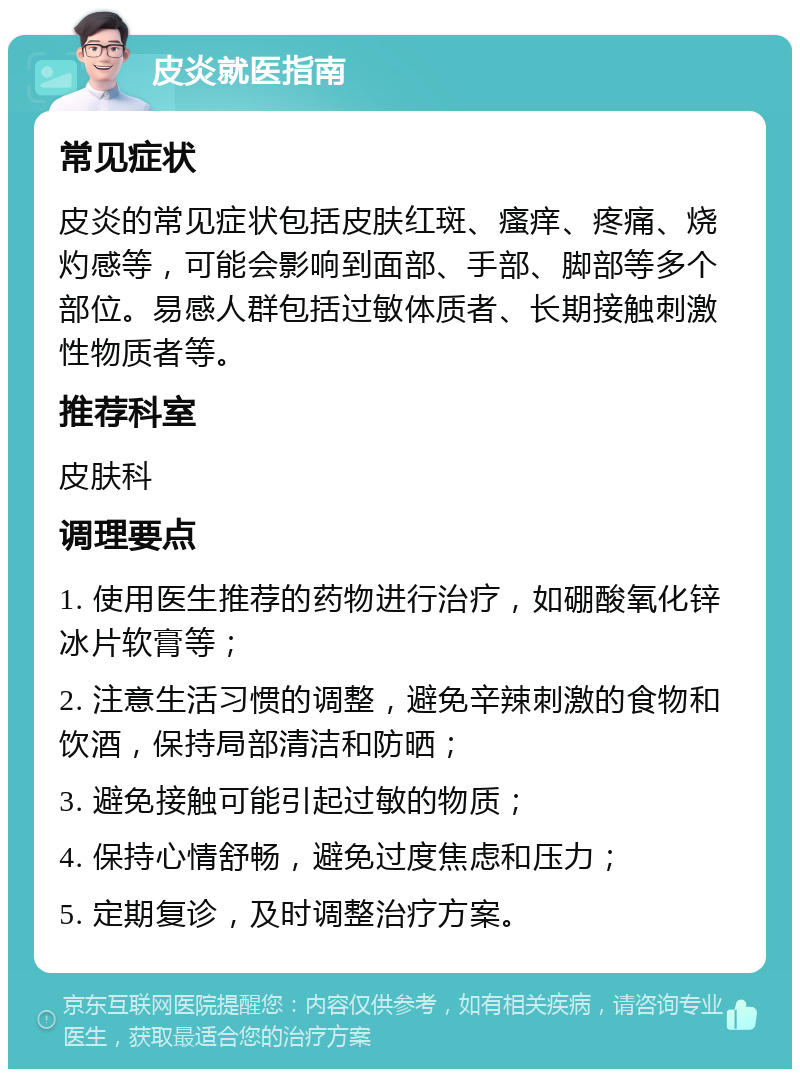 皮炎就医指南 常见症状 皮炎的常见症状包括皮肤红斑、瘙痒、疼痛、烧灼感等，可能会影响到面部、手部、脚部等多个部位。易感人群包括过敏体质者、长期接触刺激性物质者等。 推荐科室 皮肤科 调理要点 1. 使用医生推荐的药物进行治疗，如硼酸氧化锌冰片软膏等； 2. 注意生活习惯的调整，避免辛辣刺激的食物和饮酒，保持局部清洁和防晒； 3. 避免接触可能引起过敏的物质； 4. 保持心情舒畅，避免过度焦虑和压力； 5. 定期复诊，及时调整治疗方案。