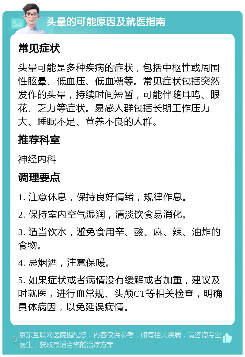 头晕的可能原因及就医指南 常见症状 头晕可能是多种疾病的症状，包括中枢性或周围性眩晕、低血压、低血糖等。常见症状包括突然发作的头晕，持续时间短暂，可能伴随耳鸣、眼花、乏力等症状。易感人群包括长期工作压力大、睡眠不足、营养不良的人群。 推荐科室 神经内科 调理要点 1. 注意休息，保持良好情绪，规律作息。 2. 保持室内空气湿润，清淡饮食易消化。 3. 适当饮水，避免食用辛、酸、麻、辣、油炸的食物。 4. 忌烟酒，注意保暖。 5. 如果症状或者病情没有缓解或者加重，建议及时就医，进行血常规、头颅CT等相关检查，明确具体病因，以免延误病情。