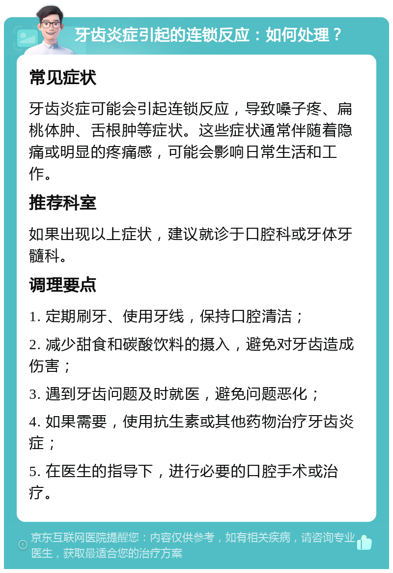 牙齿炎症引起的连锁反应：如何处理？ 常见症状 牙齿炎症可能会引起连锁反应，导致嗓子疼、扁桃体肿、舌根肿等症状。这些症状通常伴随着隐痛或明显的疼痛感，可能会影响日常生活和工作。 推荐科室 如果出现以上症状，建议就诊于口腔科或牙体牙髓科。 调理要点 1. 定期刷牙、使用牙线，保持口腔清洁； 2. 减少甜食和碳酸饮料的摄入，避免对牙齿造成伤害； 3. 遇到牙齿问题及时就医，避免问题恶化； 4. 如果需要，使用抗生素或其他药物治疗牙齿炎症； 5. 在医生的指导下，进行必要的口腔手术或治疗。