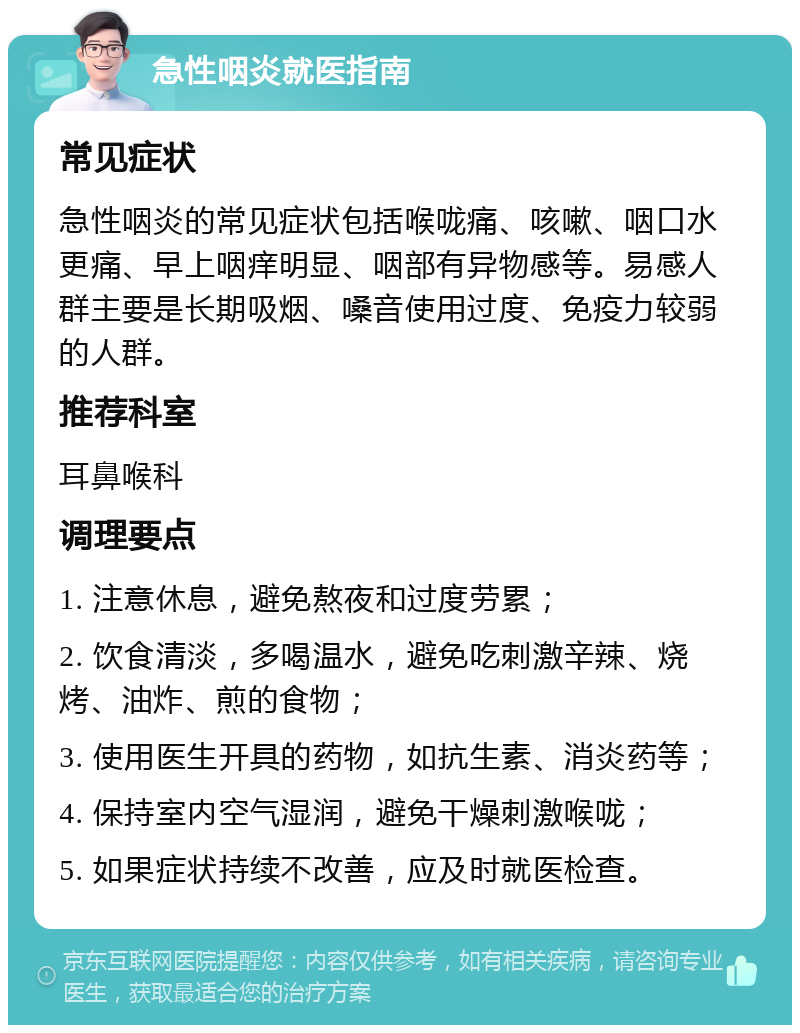 急性咽炎就医指南 常见症状 急性咽炎的常见症状包括喉咙痛、咳嗽、咽口水更痛、早上咽痒明显、咽部有异物感等。易感人群主要是长期吸烟、嗓音使用过度、免疫力较弱的人群。 推荐科室 耳鼻喉科 调理要点 1. 注意休息，避免熬夜和过度劳累； 2. 饮食清淡，多喝温水，避免吃刺激辛辣、烧烤、油炸、煎的食物； 3. 使用医生开具的药物，如抗生素、消炎药等； 4. 保持室内空气湿润，避免干燥刺激喉咙； 5. 如果症状持续不改善，应及时就医检查。