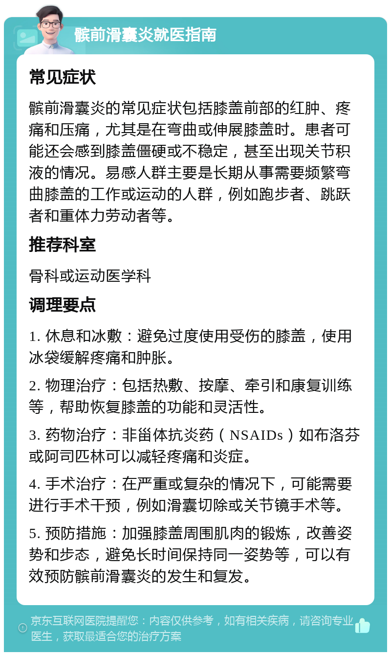 髌前滑囊炎就医指南 常见症状 髌前滑囊炎的常见症状包括膝盖前部的红肿、疼痛和压痛，尤其是在弯曲或伸展膝盖时。患者可能还会感到膝盖僵硬或不稳定，甚至出现关节积液的情况。易感人群主要是长期从事需要频繁弯曲膝盖的工作或运动的人群，例如跑步者、跳跃者和重体力劳动者等。 推荐科室 骨科或运动医学科 调理要点 1. 休息和冰敷：避免过度使用受伤的膝盖，使用冰袋缓解疼痛和肿胀。 2. 物理治疗：包括热敷、按摩、牵引和康复训练等，帮助恢复膝盖的功能和灵活性。 3. 药物治疗：非甾体抗炎药（NSAIDs）如布洛芬或阿司匹林可以减轻疼痛和炎症。 4. 手术治疗：在严重或复杂的情况下，可能需要进行手术干预，例如滑囊切除或关节镜手术等。 5. 预防措施：加强膝盖周围肌肉的锻炼，改善姿势和步态，避免长时间保持同一姿势等，可以有效预防髌前滑囊炎的发生和复发。