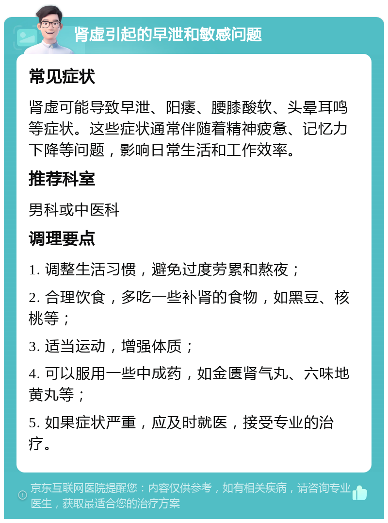 肾虚引起的早泄和敏感问题 常见症状 肾虚可能导致早泄、阳痿、腰膝酸软、头晕耳鸣等症状。这些症状通常伴随着精神疲惫、记忆力下降等问题，影响日常生活和工作效率。 推荐科室 男科或中医科 调理要点 1. 调整生活习惯，避免过度劳累和熬夜； 2. 合理饮食，多吃一些补肾的食物，如黑豆、核桃等； 3. 适当运动，增强体质； 4. 可以服用一些中成药，如金匮肾气丸、六味地黄丸等； 5. 如果症状严重，应及时就医，接受专业的治疗。