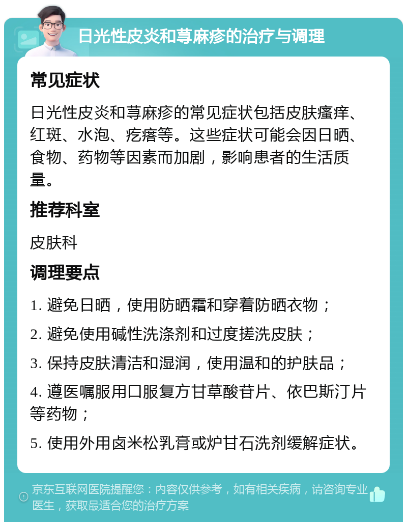 日光性皮炎和荨麻疹的治疗与调理 常见症状 日光性皮炎和荨麻疹的常见症状包括皮肤瘙痒、红斑、水泡、疙瘩等。这些症状可能会因日晒、食物、药物等因素而加剧，影响患者的生活质量。 推荐科室 皮肤科 调理要点 1. 避免日晒，使用防晒霜和穿着防晒衣物； 2. 避免使用碱性洗涤剂和过度搓洗皮肤； 3. 保持皮肤清洁和湿润，使用温和的护肤品； 4. 遵医嘱服用口服复方甘草酸苷片、依巴斯汀片等药物； 5. 使用外用卤米松乳膏或炉甘石洗剂缓解症状。