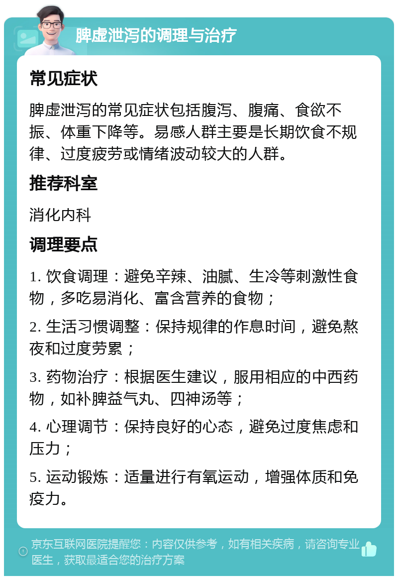 脾虚泄泻的调理与治疗 常见症状 脾虚泄泻的常见症状包括腹泻、腹痛、食欲不振、体重下降等。易感人群主要是长期饮食不规律、过度疲劳或情绪波动较大的人群。 推荐科室 消化内科 调理要点 1. 饮食调理：避免辛辣、油腻、生冷等刺激性食物，多吃易消化、富含营养的食物； 2. 生活习惯调整：保持规律的作息时间，避免熬夜和过度劳累； 3. 药物治疗：根据医生建议，服用相应的中西药物，如补脾益气丸、四神汤等； 4. 心理调节：保持良好的心态，避免过度焦虑和压力； 5. 运动锻炼：适量进行有氧运动，增强体质和免疫力。