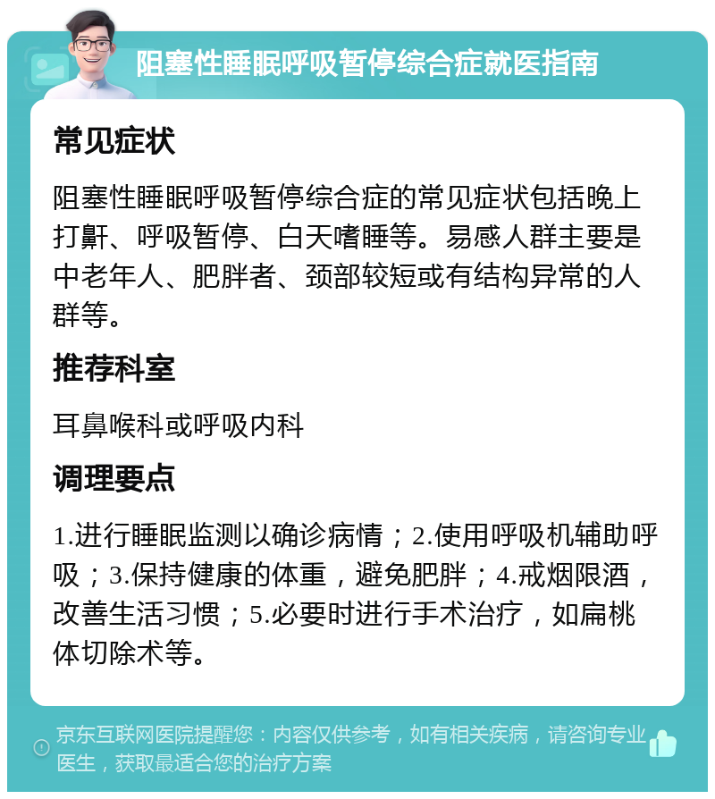 阻塞性睡眠呼吸暂停综合症就医指南 常见症状 阻塞性睡眠呼吸暂停综合症的常见症状包括晚上打鼾、呼吸暂停、白天嗜睡等。易感人群主要是中老年人、肥胖者、颈部较短或有结构异常的人群等。 推荐科室 耳鼻喉科或呼吸内科 调理要点 1.进行睡眠监测以确诊病情；2.使用呼吸机辅助呼吸；3.保持健康的体重，避免肥胖；4.戒烟限酒，改善生活习惯；5.必要时进行手术治疗，如扁桃体切除术等。