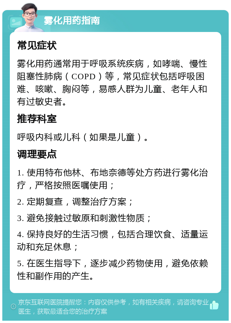 雾化用药指南 常见症状 雾化用药通常用于呼吸系统疾病，如哮喘、慢性阻塞性肺病（COPD）等，常见症状包括呼吸困难、咳嗽、胸闷等，易感人群为儿童、老年人和有过敏史者。 推荐科室 呼吸内科或儿科（如果是儿童）。 调理要点 1. 使用特布他林、布地奈德等处方药进行雾化治疗，严格按照医嘱使用； 2. 定期复查，调整治疗方案； 3. 避免接触过敏原和刺激性物质； 4. 保持良好的生活习惯，包括合理饮食、适量运动和充足休息； 5. 在医生指导下，逐步减少药物使用，避免依赖性和副作用的产生。