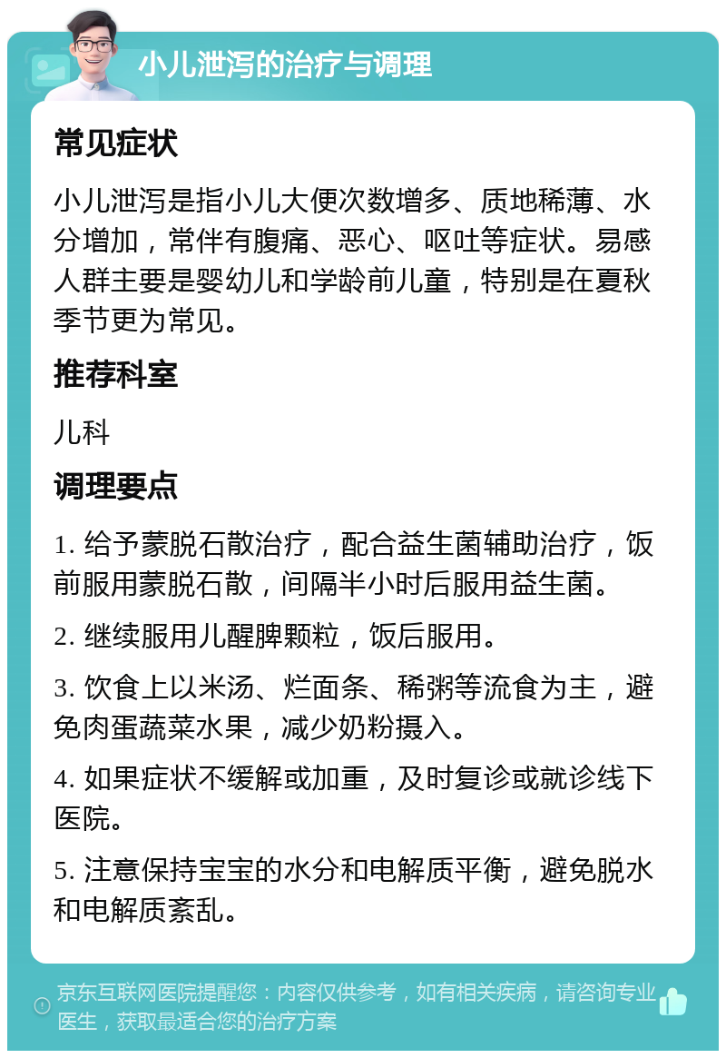 小儿泄泻的治疗与调理 常见症状 小儿泄泻是指小儿大便次数增多、质地稀薄、水分增加，常伴有腹痛、恶心、呕吐等症状。易感人群主要是婴幼儿和学龄前儿童，特别是在夏秋季节更为常见。 推荐科室 儿科 调理要点 1. 给予蒙脱石散治疗，配合益生菌辅助治疗，饭前服用蒙脱石散，间隔半小时后服用益生菌。 2. 继续服用儿醒脾颗粒，饭后服用。 3. 饮食上以米汤、烂面条、稀粥等流食为主，避免肉蛋蔬菜水果，减少奶粉摄入。 4. 如果症状不缓解或加重，及时复诊或就诊线下医院。 5. 注意保持宝宝的水分和电解质平衡，避免脱水和电解质紊乱。