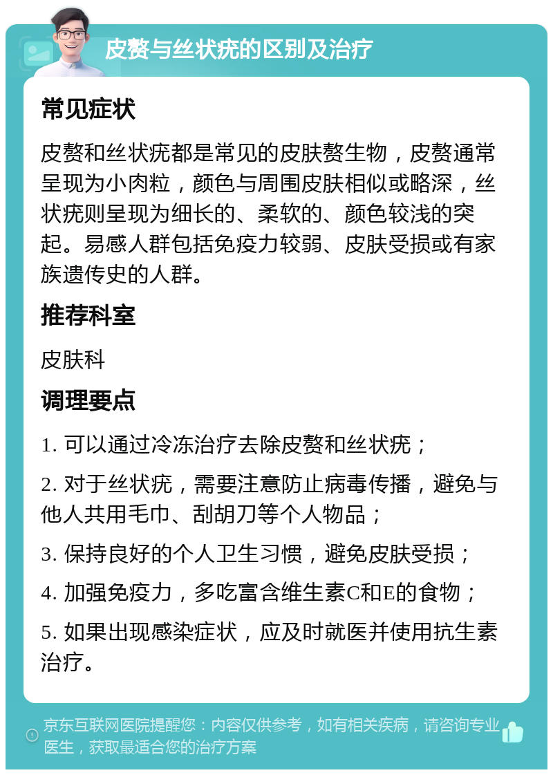 皮赘与丝状疣的区别及治疗 常见症状 皮赘和丝状疣都是常见的皮肤赘生物，皮赘通常呈现为小肉粒，颜色与周围皮肤相似或略深，丝状疣则呈现为细长的、柔软的、颜色较浅的突起。易感人群包括免疫力较弱、皮肤受损或有家族遗传史的人群。 推荐科室 皮肤科 调理要点 1. 可以通过冷冻治疗去除皮赘和丝状疣； 2. 对于丝状疣，需要注意防止病毒传播，避免与他人共用毛巾、刮胡刀等个人物品； 3. 保持良好的个人卫生习惯，避免皮肤受损； 4. 加强免疫力，多吃富含维生素C和E的食物； 5. 如果出现感染症状，应及时就医并使用抗生素治疗。