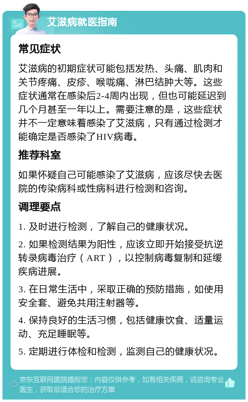 艾滋病就医指南 常见症状 艾滋病的初期症状可能包括发热、头痛、肌肉和关节疼痛、皮疹、喉咙痛、淋巴结肿大等。这些症状通常在感染后2-4周内出现，但也可能延迟到几个月甚至一年以上。需要注意的是，这些症状并不一定意味着感染了艾滋病，只有通过检测才能确定是否感染了HIV病毒。 推荐科室 如果怀疑自己可能感染了艾滋病，应该尽快去医院的传染病科或性病科进行检测和咨询。 调理要点 1. 及时进行检测，了解自己的健康状况。 2. 如果检测结果为阳性，应该立即开始接受抗逆转录病毒治疗（ART），以控制病毒复制和延缓疾病进展。 3. 在日常生活中，采取正确的预防措施，如使用安全套、避免共用注射器等。 4. 保持良好的生活习惯，包括健康饮食、适量运动、充足睡眠等。 5. 定期进行体检和检测，监测自己的健康状况。