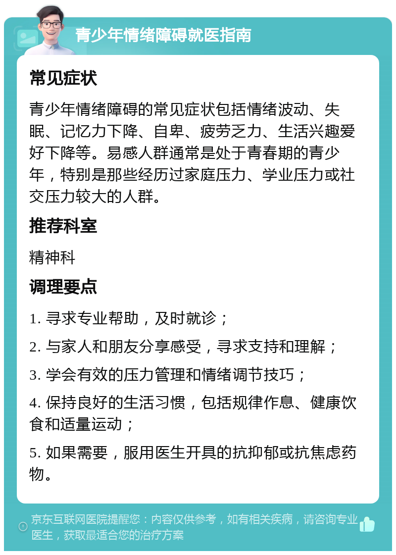 青少年情绪障碍就医指南 常见症状 青少年情绪障碍的常见症状包括情绪波动、失眠、记忆力下降、自卑、疲劳乏力、生活兴趣爱好下降等。易感人群通常是处于青春期的青少年，特别是那些经历过家庭压力、学业压力或社交压力较大的人群。 推荐科室 精神科 调理要点 1. 寻求专业帮助，及时就诊； 2. 与家人和朋友分享感受，寻求支持和理解； 3. 学会有效的压力管理和情绪调节技巧； 4. 保持良好的生活习惯，包括规律作息、健康饮食和适量运动； 5. 如果需要，服用医生开具的抗抑郁或抗焦虑药物。