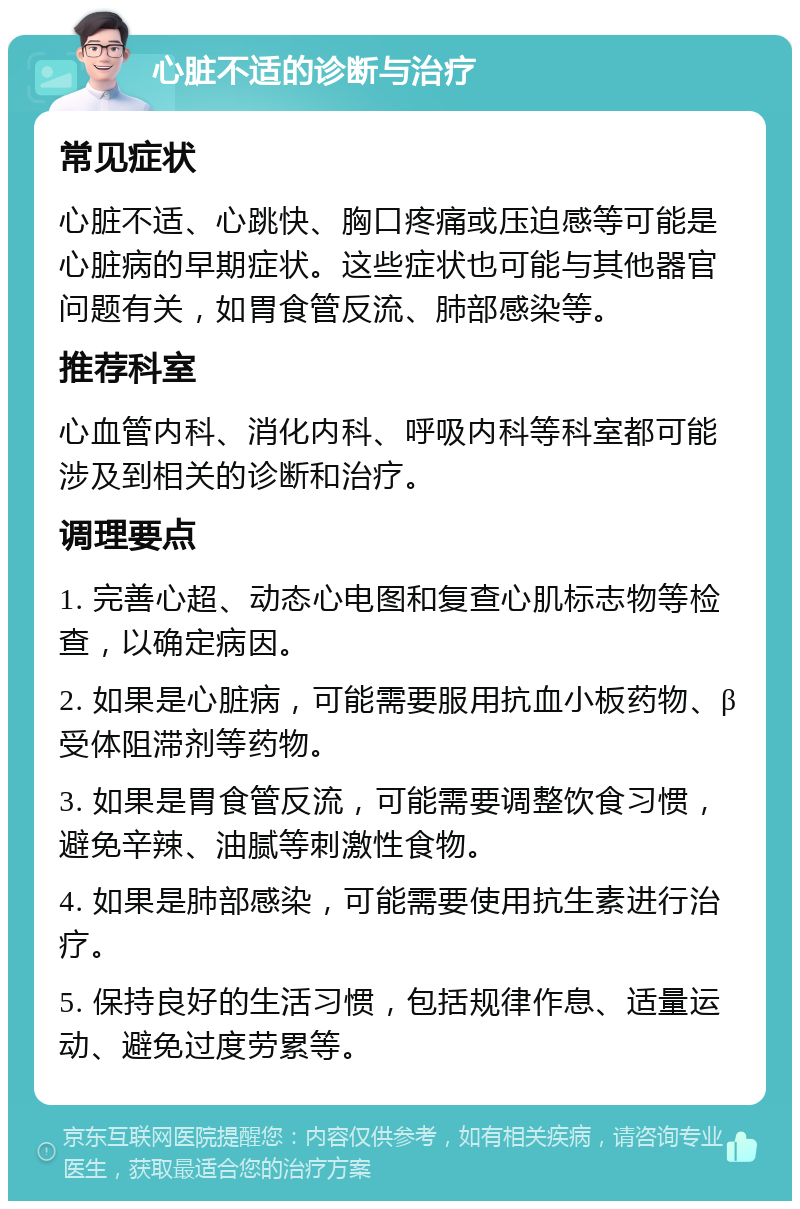 心脏不适的诊断与治疗 常见症状 心脏不适、心跳快、胸口疼痛或压迫感等可能是心脏病的早期症状。这些症状也可能与其他器官问题有关，如胃食管反流、肺部感染等。 推荐科室 心血管内科、消化内科、呼吸内科等科室都可能涉及到相关的诊断和治疗。 调理要点 1. 完善心超、动态心电图和复查心肌标志物等检查，以确定病因。 2. 如果是心脏病，可能需要服用抗血小板药物、β受体阻滞剂等药物。 3. 如果是胃食管反流，可能需要调整饮食习惯，避免辛辣、油腻等刺激性食物。 4. 如果是肺部感染，可能需要使用抗生素进行治疗。 5. 保持良好的生活习惯，包括规律作息、适量运动、避免过度劳累等。