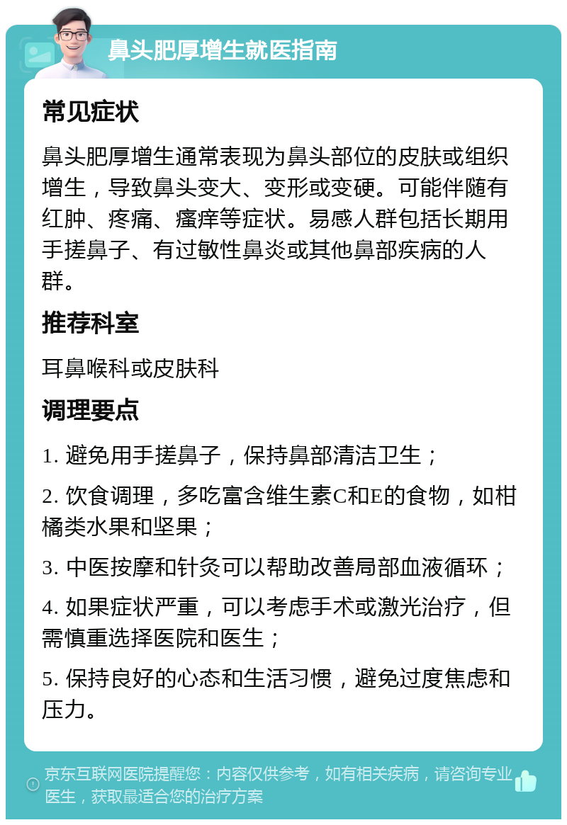 鼻头肥厚增生就医指南 常见症状 鼻头肥厚增生通常表现为鼻头部位的皮肤或组织增生，导致鼻头变大、变形或变硬。可能伴随有红肿、疼痛、瘙痒等症状。易感人群包括长期用手搓鼻子、有过敏性鼻炎或其他鼻部疾病的人群。 推荐科室 耳鼻喉科或皮肤科 调理要点 1. 避免用手搓鼻子，保持鼻部清洁卫生； 2. 饮食调理，多吃富含维生素C和E的食物，如柑橘类水果和坚果； 3. 中医按摩和针灸可以帮助改善局部血液循环； 4. 如果症状严重，可以考虑手术或激光治疗，但需慎重选择医院和医生； 5. 保持良好的心态和生活习惯，避免过度焦虑和压力。