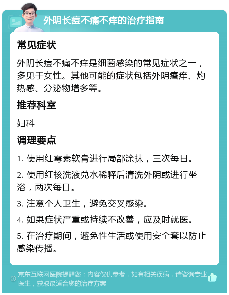 外阴长痘不痛不痒的治疗指南 常见症状 外阴长痘不痛不痒是细菌感染的常见症状之一，多见于女性。其他可能的症状包括外阴瘙痒、灼热感、分泌物增多等。 推荐科室 妇科 调理要点 1. 使用红霉素软膏进行局部涂抹，三次每日。 2. 使用红核洗液兑水稀释后清洗外阴或进行坐浴，两次每日。 3. 注意个人卫生，避免交叉感染。 4. 如果症状严重或持续不改善，应及时就医。 5. 在治疗期间，避免性生活或使用安全套以防止感染传播。