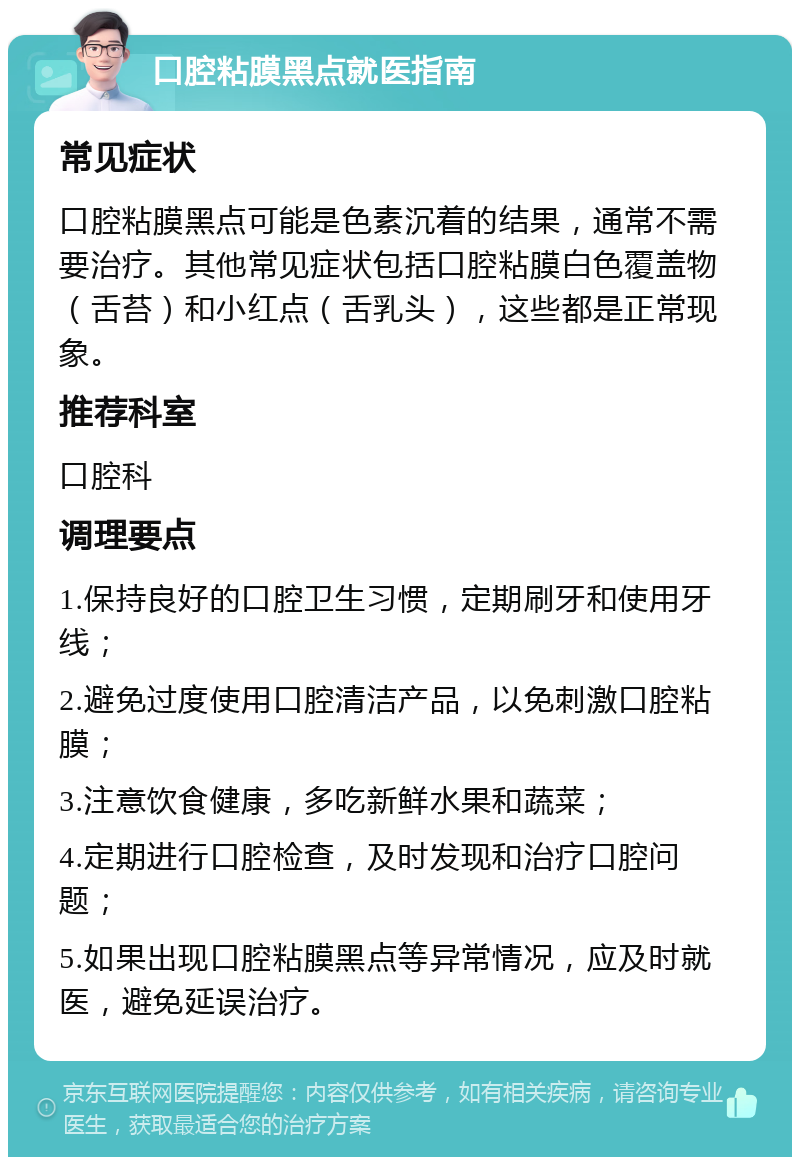 口腔粘膜黑点就医指南 常见症状 口腔粘膜黑点可能是色素沉着的结果，通常不需要治疗。其他常见症状包括口腔粘膜白色覆盖物（舌苔）和小红点（舌乳头），这些都是正常现象。 推荐科室 口腔科 调理要点 1.保持良好的口腔卫生习惯，定期刷牙和使用牙线； 2.避免过度使用口腔清洁产品，以免刺激口腔粘膜； 3.注意饮食健康，多吃新鲜水果和蔬菜； 4.定期进行口腔检查，及时发现和治疗口腔问题； 5.如果出现口腔粘膜黑点等异常情况，应及时就医，避免延误治疗。