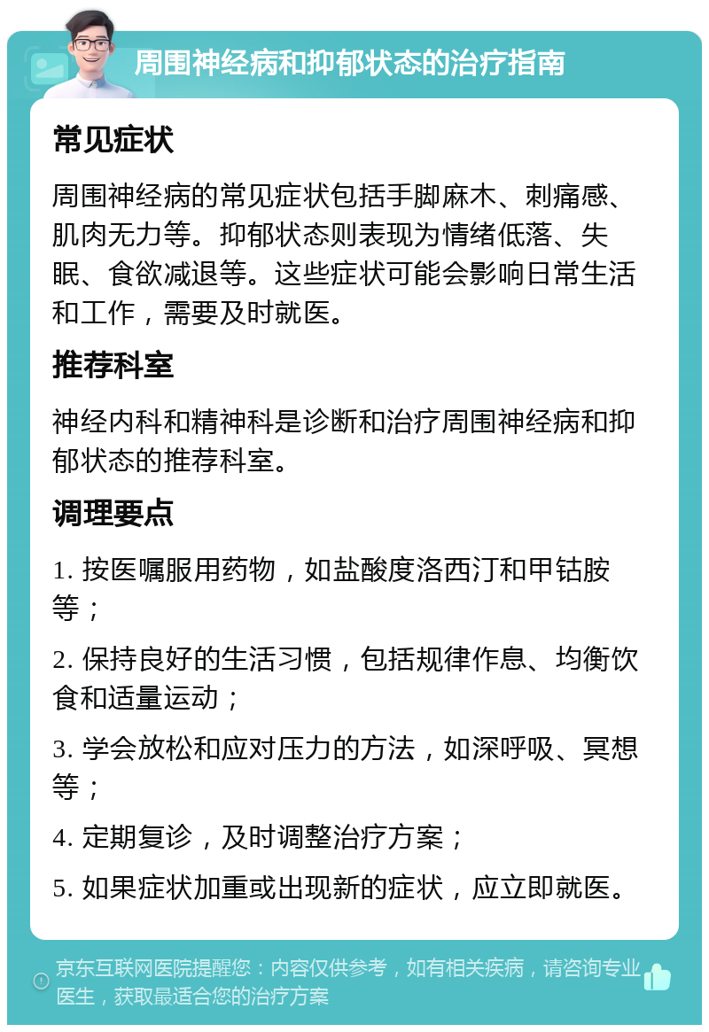 周围神经病和抑郁状态的治疗指南 常见症状 周围神经病的常见症状包括手脚麻木、刺痛感、肌肉无力等。抑郁状态则表现为情绪低落、失眠、食欲减退等。这些症状可能会影响日常生活和工作，需要及时就医。 推荐科室 神经内科和精神科是诊断和治疗周围神经病和抑郁状态的推荐科室。 调理要点 1. 按医嘱服用药物，如盐酸度洛西汀和甲钴胺等； 2. 保持良好的生活习惯，包括规律作息、均衡饮食和适量运动； 3. 学会放松和应对压力的方法，如深呼吸、冥想等； 4. 定期复诊，及时调整治疗方案； 5. 如果症状加重或出现新的症状，应立即就医。