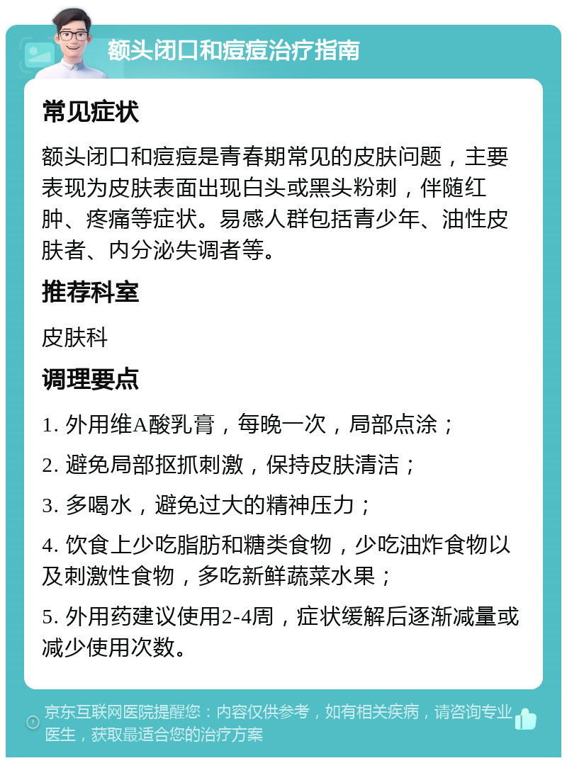 额头闭口和痘痘治疗指南 常见症状 额头闭口和痘痘是青春期常见的皮肤问题，主要表现为皮肤表面出现白头或黑头粉刺，伴随红肿、疼痛等症状。易感人群包括青少年、油性皮肤者、内分泌失调者等。 推荐科室 皮肤科 调理要点 1. 外用维A酸乳膏，每晚一次，局部点涂； 2. 避免局部抠抓刺激，保持皮肤清洁； 3. 多喝水，避免过大的精神压力； 4. 饮食上少吃脂肪和糖类食物，少吃油炸食物以及刺激性食物，多吃新鲜蔬菜水果； 5. 外用药建议使用2-4周，症状缓解后逐渐减量或减少使用次数。