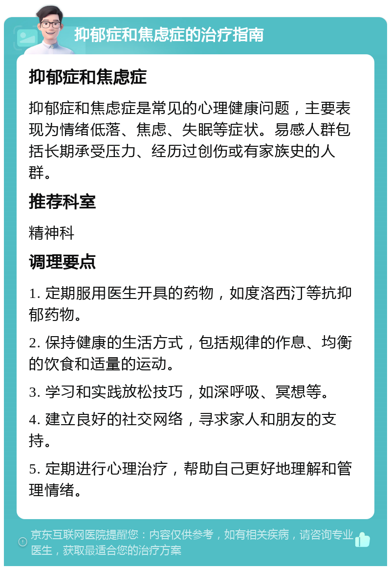 抑郁症和焦虑症的治疗指南 抑郁症和焦虑症 抑郁症和焦虑症是常见的心理健康问题，主要表现为情绪低落、焦虑、失眠等症状。易感人群包括长期承受压力、经历过创伤或有家族史的人群。 推荐科室 精神科 调理要点 1. 定期服用医生开具的药物，如度洛西汀等抗抑郁药物。 2. 保持健康的生活方式，包括规律的作息、均衡的饮食和适量的运动。 3. 学习和实践放松技巧，如深呼吸、冥想等。 4. 建立良好的社交网络，寻求家人和朋友的支持。 5. 定期进行心理治疗，帮助自己更好地理解和管理情绪。