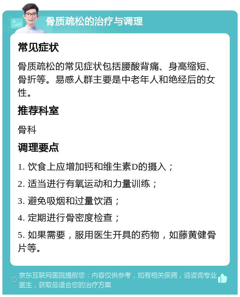 骨质疏松的治疗与调理 常见症状 骨质疏松的常见症状包括腰酸背痛、身高缩短、骨折等。易感人群主要是中老年人和绝经后的女性。 推荐科室 骨科 调理要点 1. 饮食上应增加钙和维生素D的摄入； 2. 适当进行有氧运动和力量训练； 3. 避免吸烟和过量饮酒； 4. 定期进行骨密度检查； 5. 如果需要，服用医生开具的药物，如藤黄健骨片等。