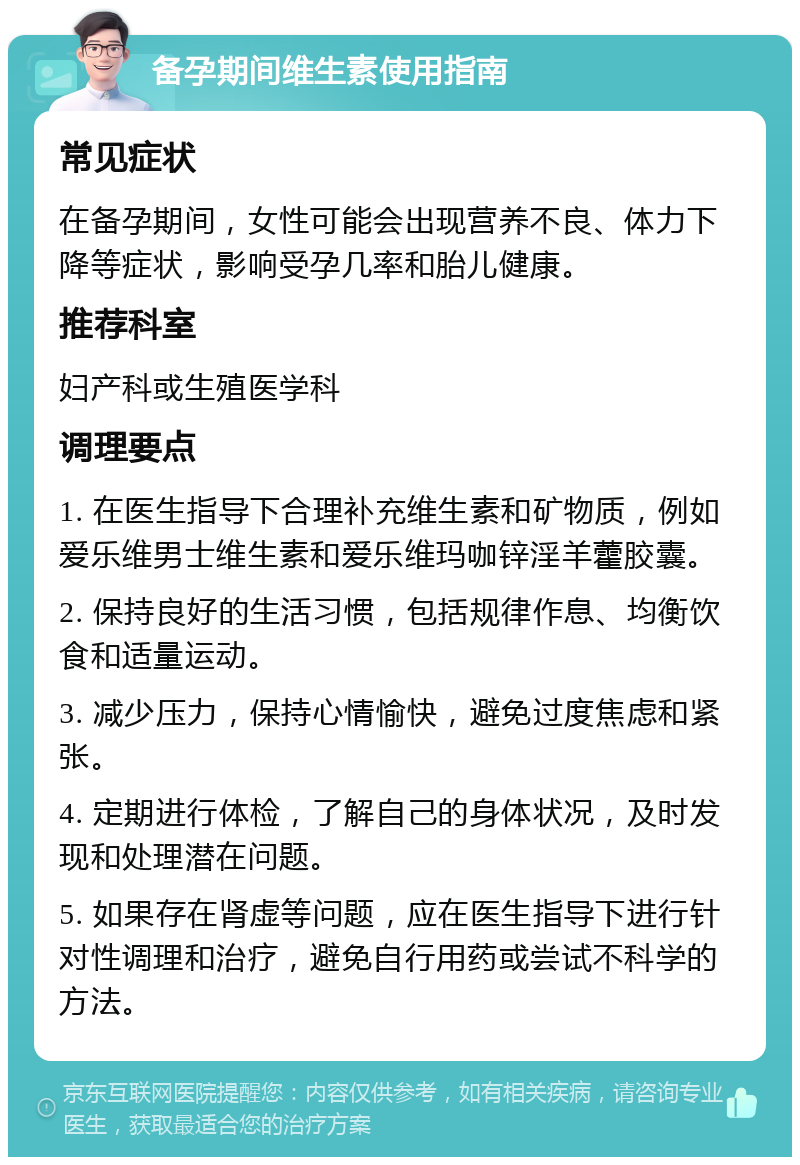 备孕期间维生素使用指南 常见症状 在备孕期间，女性可能会出现营养不良、体力下降等症状，影响受孕几率和胎儿健康。 推荐科室 妇产科或生殖医学科 调理要点 1. 在医生指导下合理补充维生素和矿物质，例如爱乐维男士维生素和爱乐维玛咖锌淫羊藿胶囊。 2. 保持良好的生活习惯，包括规律作息、均衡饮食和适量运动。 3. 减少压力，保持心情愉快，避免过度焦虑和紧张。 4. 定期进行体检，了解自己的身体状况，及时发现和处理潜在问题。 5. 如果存在肾虚等问题，应在医生指导下进行针对性调理和治疗，避免自行用药或尝试不科学的方法。