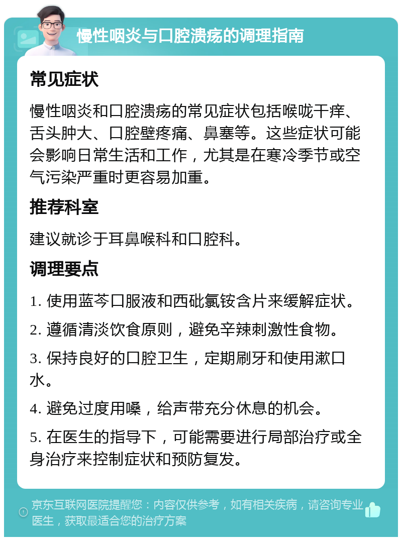 慢性咽炎与口腔溃疡的调理指南 常见症状 慢性咽炎和口腔溃疡的常见症状包括喉咙干痒、舌头肿大、口腔壁疼痛、鼻塞等。这些症状可能会影响日常生活和工作，尤其是在寒冷季节或空气污染严重时更容易加重。 推荐科室 建议就诊于耳鼻喉科和口腔科。 调理要点 1. 使用蓝芩口服液和西砒氯铵含片来缓解症状。 2. 遵循清淡饮食原则，避免辛辣刺激性食物。 3. 保持良好的口腔卫生，定期刷牙和使用漱口水。 4. 避免过度用嗓，给声带充分休息的机会。 5. 在医生的指导下，可能需要进行局部治疗或全身治疗来控制症状和预防复发。