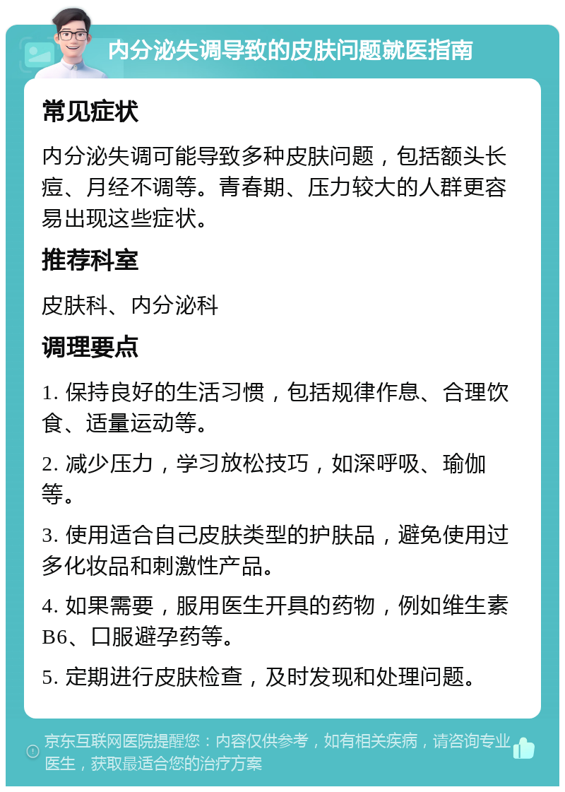 内分泌失调导致的皮肤问题就医指南 常见症状 内分泌失调可能导致多种皮肤问题，包括额头长痘、月经不调等。青春期、压力较大的人群更容易出现这些症状。 推荐科室 皮肤科、内分泌科 调理要点 1. 保持良好的生活习惯，包括规律作息、合理饮食、适量运动等。 2. 减少压力，学习放松技巧，如深呼吸、瑜伽等。 3. 使用适合自己皮肤类型的护肤品，避免使用过多化妆品和刺激性产品。 4. 如果需要，服用医生开具的药物，例如维生素B6、口服避孕药等。 5. 定期进行皮肤检查，及时发现和处理问题。